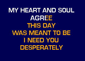 MY HEART AND SOUL

AGREE
THIS DAY
WAS MEANT TO BE
I NEED YOU
DESPERATELY