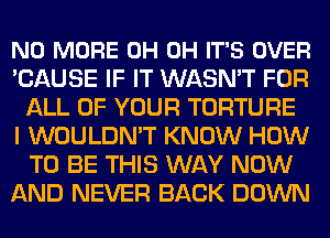 NO MORE 0H 0H IT'S OVER
'CAUSE IF IT WASN'T FOR
ALL OF YOUR TORTURE
I WOULDN'T KNOW HOW
TO BE THIS WAY NOW
AND NEVER BACK DOWN