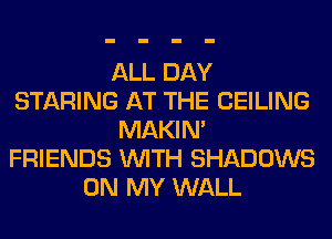 ALL DAY
STARING AT THE CEILING
MAKIM
FRIENDS WITH SHADOWS
ON MY WALL