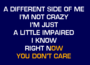 A DIFFERENT SIDE OF ME
I'M NOT CRAZY
I'M JUST
A LITTLE IMPAIRED
I KNOW
RIGHT NOW
YOU DON'T CARE