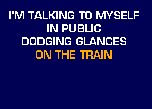 I'M TALKING T0 MYSELF
IN PUBLIC
DODGING GLANCES
ON THE TRAIN