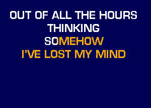 OUT OF ALL THE HOURS
THINKING
SOMEHOW

I'VE LOST MY MIND