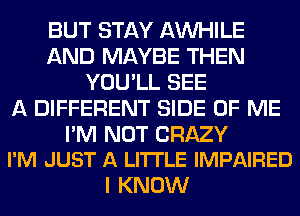 BUT STAY AW-IILE
AND MAYBE THEN
YOU'LL SEE
A DIFFERENT SIDE OF ME

I'M NOT CRAZY
I'M JUST A LITTLE IMPAIRED

I KNOW