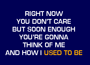 RIGHT NOW
YOU DON'T CARE
BUT SOON ENOUGH
YOU'RE GONNA
THINK OF ME
AND HOWI USED TO BE