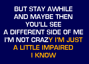 BUT STAY AW-IILE
AND MAYBE THEN
YOU'LL SEE
A DIFFERENT SIDE OF ME
I'M NOT CRAZY I'M JUST
A LITTLE IMPAIRED
I KNOW