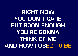 RIGHT NOW
YOU DON'T CARE
BUT SOON ENOUGH
YOU'RE GONNA
THINK OF ME
AND HOWI USED TO BE