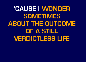 'CAUSE I WONDER
SOMETIMES
ABOUT THE OUTCOME
OF A STILL
VERDICTLESS LIFE