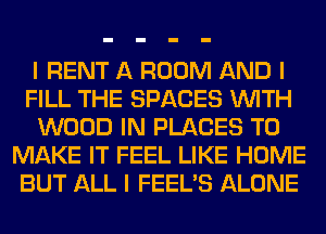 I RENT A ROOM AND I
FILL THE SPACES INITH
WOOD IN PLACES TO
MAKE IT FEEL LIKE HOME
BUT ALL I FEEL'S ALONE