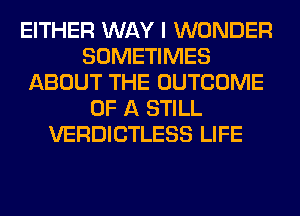 EITHER WAY I WONDER
SOMETIMES
ABOUT THE OUTCOME
OF A STILL
VERDICTLESS LIFE