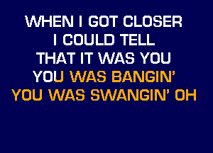 WHEN I GOT CLOSER
I COULD TELL
THAT IT WAS YOU
YOU WAS BANGIN'
YOU WAS SWANGIM 0H