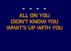 ALL ON YOU
DIDN'T KNOW YOU

WHAT'S UP WITH YOU