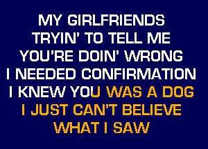 MY GIRLFRIENDS
TRYIN' TO TELL ME
YOU'RE DOIN' WRONG
I NEEDED CONFIRMATION
I KNEW YOU WAS A DOG
I JUST CAN'T BELIEVE
INHAT I SAW