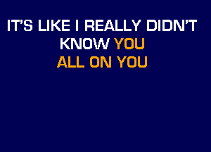 ITS LIKE I REALLY DIDN'T
KNOW YOU
ALL ON YOU