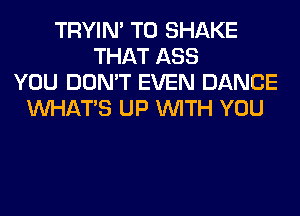 TRYIN' T0 SHAKE
THAT ASS
YOU DON'T EVEN DANCE
WHATS UP WITH YOU