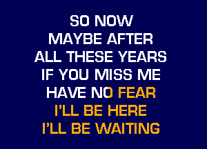50 NOW
MAYBE AFTER
ALL THESE YEARS
IF YOU MISS ME
HAVE NO FEAR
I'LL BE HERE

I'LL BE WAITING l