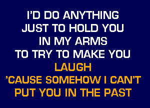 I'D DO ANYTHING
JUST TO HOLD YOU
IN MY ARMS
TO TRY TO MAKE YOU

LAUGH
'CAUSE SOMEHOW I CAN'T

PUT YOU IN THE PAST