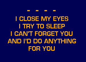 I CLOSE MY EYES
I TRY TO SLEEP
I CAN'T FORGET YOU
AND I'D DO ANYTHING
FOR YOU