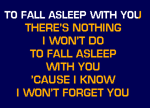 T0 FALL ASLEEP VUITH YOU
THEREIS NOTHING
I WON'T DO
TO FALL ASLEEP
INITH YOU
'CAUSE I KNOW
I WON'T FORGET YOU