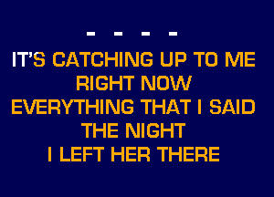 ITS CATCHING UP TO ME
RIGHT NOW
EVERYTHING THAT I SAID
THE NIGHT
I LEFT HER THERE