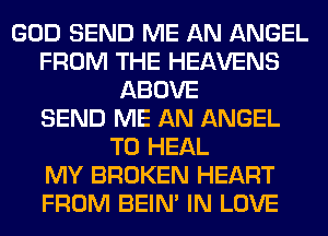 GOD SEND ME AN ANGEL
FROM THE HEAVENS
ABOVE
SEND ME AN ANGEL
T0 HEAL
MY BROKEN HEART
FROM BEIN' IN LOVE