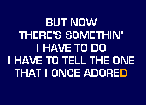 BUT NOW
THERE'S SOMETHIN'
I HAVE TO DO
I HAVE TO TELL THE ONE
THAT I ONCE ADORED