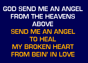 GOD SEND ME AN ANGEL
FROM THE HEAVENS
ABOVE
SEND ME AN ANGEL
T0 HEAL
MY BROKEN HEART
FROM BEIN' IN LOVE