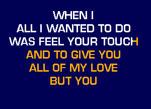 WHEN I
ALL I WANTED TO DO
WAS FEEL YOUR TOUCH
AND TO GIVE YOU
ALL OF MY LOVE
BUT YOU