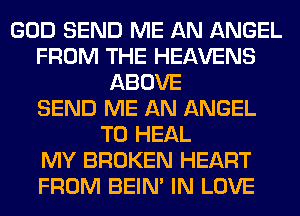 GOD SEND ME AN ANGEL
FROM THE HEAVENS
ABOVE
SEND ME AN ANGEL
T0 HEAL
MY BROKEN HEART
FROM BEIN' IN LOVE