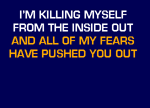 I'M KILLING MYSELF
FROM THE INSIDE OUT
AND ALL OF MY FEARS
HAVE PUSHED YOU OUT