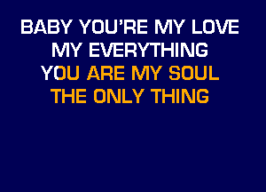 BABY YOU'RE MY LOVE
MY EVERYTHING
YOU ARE MY SOUL
THE ONLY THING