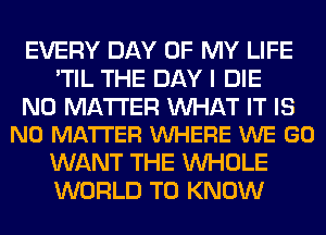 EVERY DAY OF MY LIFE
'TIL THE DAY I DIE

NO MATTER WAT IT IS
NO MATTER VUHERE WE GO

WANT THE WHOLE
WORLD TO KNOW