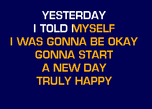 YESTERDAY
I TOLD MYSELF
I WAS GONNA BE OKAY
GONNA START
A NEW DAY
TRULY HAPPY