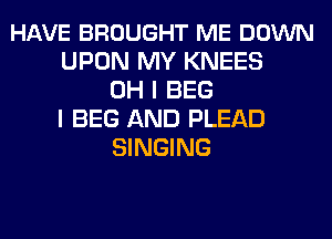 HAVE BROUGHT ME DOWN
UPON MY KNEES
OH I BEG
I BEG AND PLEAD
SINGING