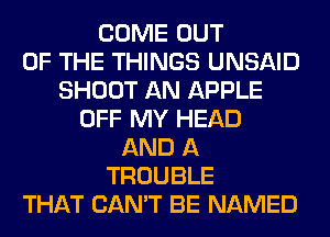 COME OUT
OF THE THINGS UNSAID
SHOOT AN APPLE
OFF MY HEAD
AND A
TROUBLE
THAT CAN'T BE NAMED