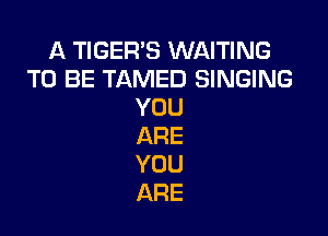 A TIGER'S WAITING
TO BE TAMED SINGING
YOU

ARE
YOU
ARE