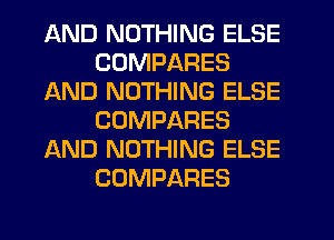 AND NOTHING ELSE
CDMPARES
AND NOTHING ELSE
COMPARES
AND NOTHING ELSE
COMPARES