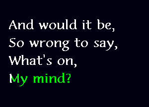 And would it be,
So wrong to say,

What's on,
My mind?