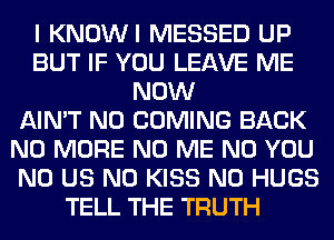 I KNOWI MESSED UP
BUT IF YOU LEAVE ME
NOW
AIN'T N0 COMING BACK
NO MORE N0 ME N0 YOU
N0 US N0 KISS N0 HUGS
TELL THE TRUTH