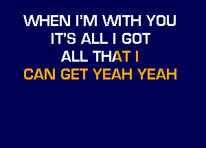 1WHEN I'M WITH YOU
IT'S ALL I GOT
ALL THAT I

CAN GET YEAH YEAH