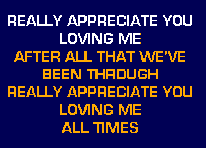 REALLY APPRECIATE YOU
LOVING ME
AFTER ALL THAT WE'VE
BEEN THROUGH
REALLY APPRECIATE YOU
LOVING ME
ALL TIMES