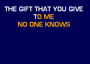 THE GIFT THAT YOU GIVE
TO ME
NO ONE KNOWS