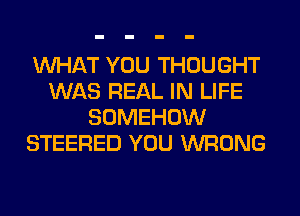 WHAT YOU THOUGHT
WAS REAL IN LIFE
SOMEHOW
STEERED YOU WRONG