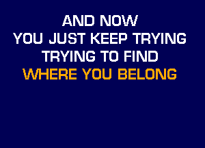 AND NOW
YOU JUST KEEP TRYING
TRYING TO FIND
WHERE YOU BELONG