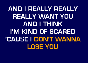 AND I REALLY REALLY
REALLY WANT YOU
AND I THINK
I'M KIND OF SCARED
'CAUSE I DON'T WANNA
LOSE YOU