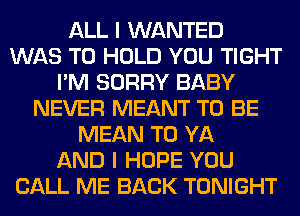 ALL I WANTED
WAS TO HOLD YOU TIGHT
I'M SORRY BABY
NEVER MEANT TO BE
MEAN T0 YA
AND I HOPE YOU
CALL ME BACK TONIGHT