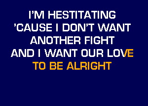 I'M HESTITATING
'CAUSE I DON'T WANT
ANOTHER FIGHT
AND I WANT OUR LOVE
TO BE ALRIGHT