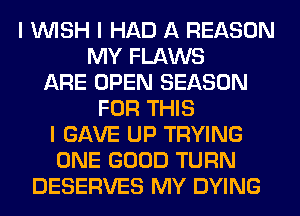 I INISH I HAD A REASON
MY FLAWS
ARE OPEN SEASON
FOR THIS
I GAVE UP TRYING
ONE GOOD TURN
DESERVES MY DYING