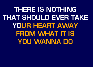 THERE IS NOTHING
THAT SHOULD EVER TAKE
YOUR HEART AWAY
FROM WHAT IT IS
YOU WANNA DO