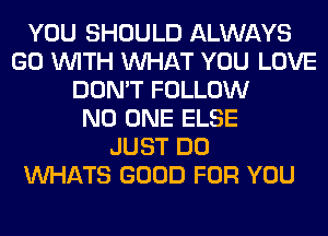 YOU SHOULD ALWAYS
GO WITH WHAT YOU LOVE
DON'T FOLLOW
NO ONE ELSE
JUST DO
VVl-IATS GOOD FOR YOU