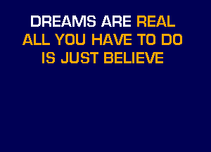 DREAMS ARE REAL
ALL YOU HAVE TO DO
IS JUST BELIEVE